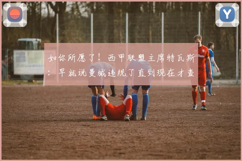 如你所愿了！西甲联盟主席特瓦斯：早就说曼城违规了直到现在才查