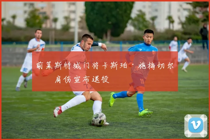 前莱斯特城门将卡斯珀·施梅切尔因肩伤宣布退役