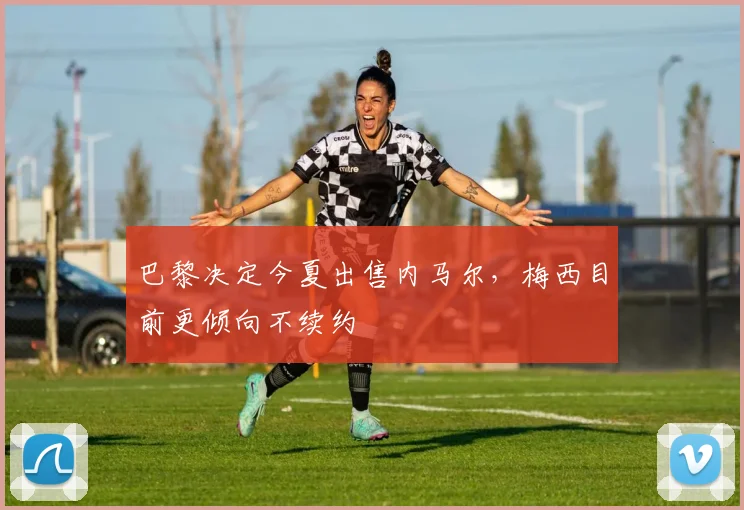 巴黎决定今夏出售内马尔，梅西目前更倾向不续约