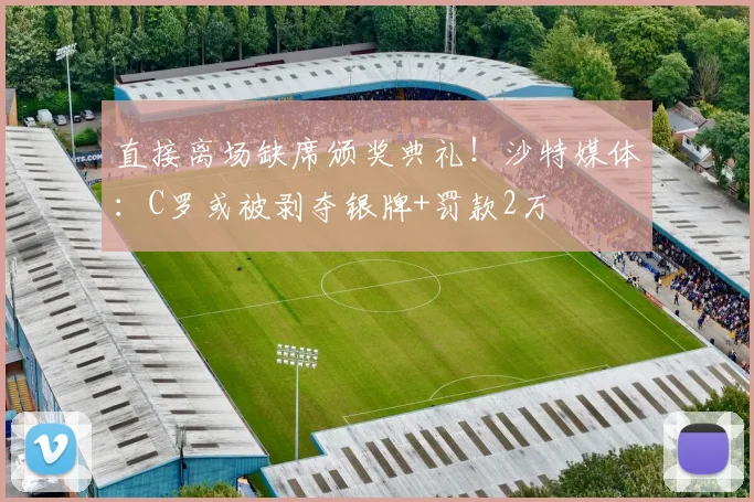 直接离场缺席颁奖典礼！沙特媒体：C罗或被剥夺银牌+罚款2万