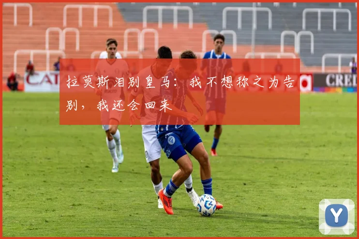 拉莫斯泪别皇马：我不想称之为告别，我还会回来