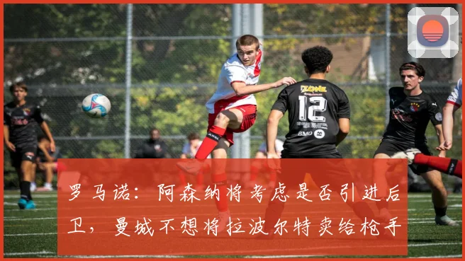 罗马诺：阿森纳将考虑是否引进后卫，曼城不想将拉波尔特卖给枪手