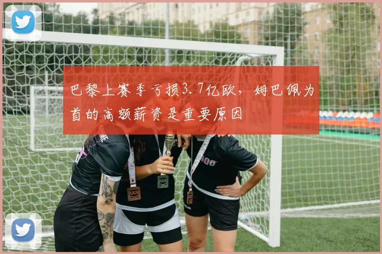 巴黎上赛季亏损3.7亿欧，姆巴佩为首的高额薪资是重要原因