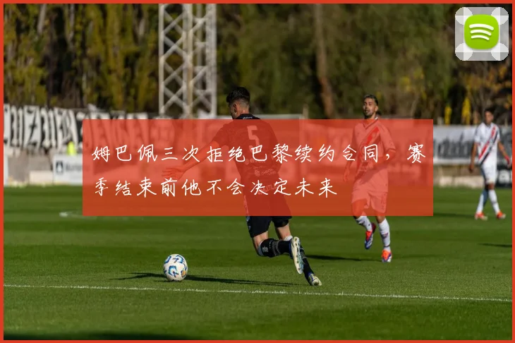 姆巴佩三次拒绝巴黎续约合同，赛季结束前他不会决定未来