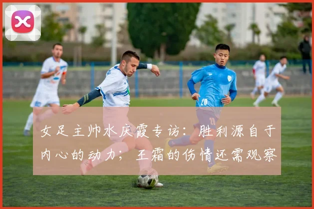 女足主帅水庆霞专访：胜利源自于内心的动力；王霜的伤情还需观察
