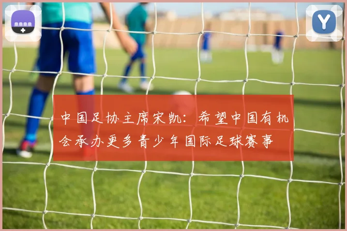 中国足协主席宋凯：希望中国有机会承办更多青少年国际足球赛事
