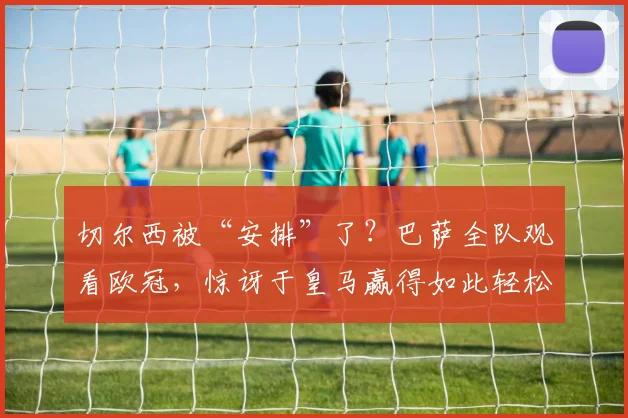 切尔西被“安排”了？巴萨全队观看欧冠，惊讶于皇马赢得如此轻松