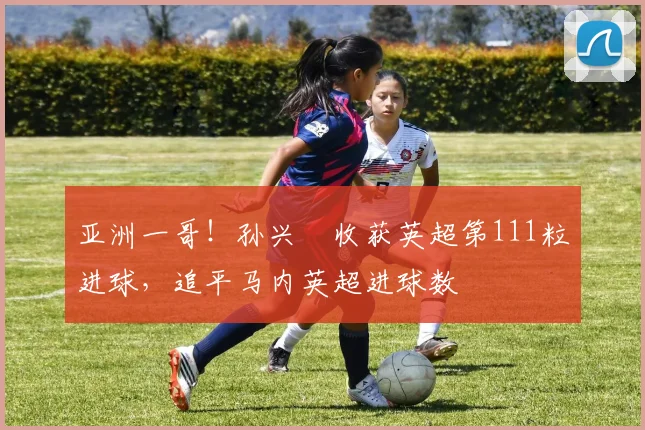 亚洲一哥！孙兴慜收获英超第111粒进球，追平马内英超进球数