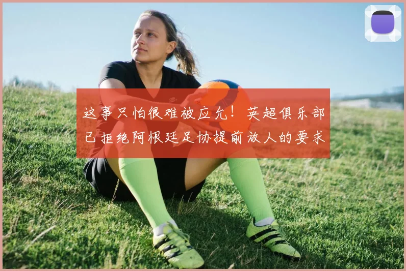 这事只怕很难被应允！英超俱乐部已拒绝阿根廷足协提前放人的要求