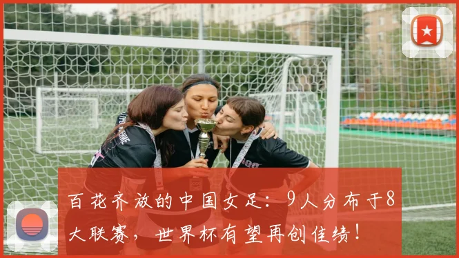 百花齐放的中国女足：9人分布于8大联赛，世界杯有望再创佳绩！