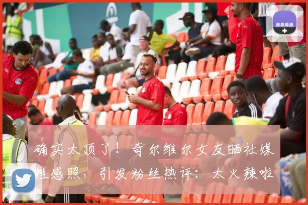确实太顶了！奇尔维尔女友晒社媒性感照，引发粉丝热评：太火辣啦
