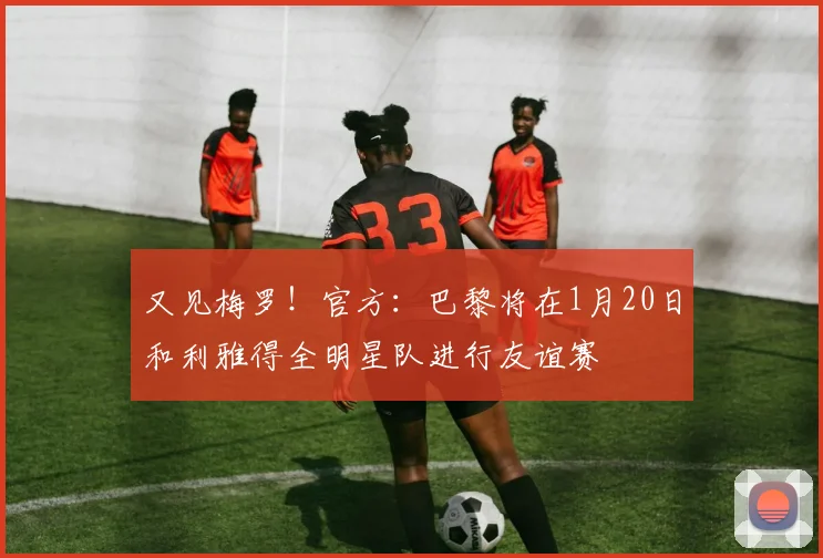 又见梅罗！官方：巴黎将在1月20日和利雅得全明星队进行友谊赛