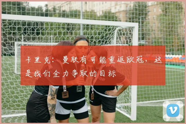 卡里克：曼联有可能重返欧冠，这是我们全力争取的目标