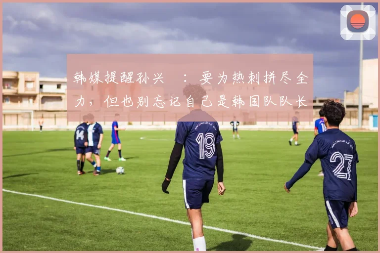 韩媒提醒孙兴慜：要为热刺拼尽全力，但也别忘记自己是韩国队队长
