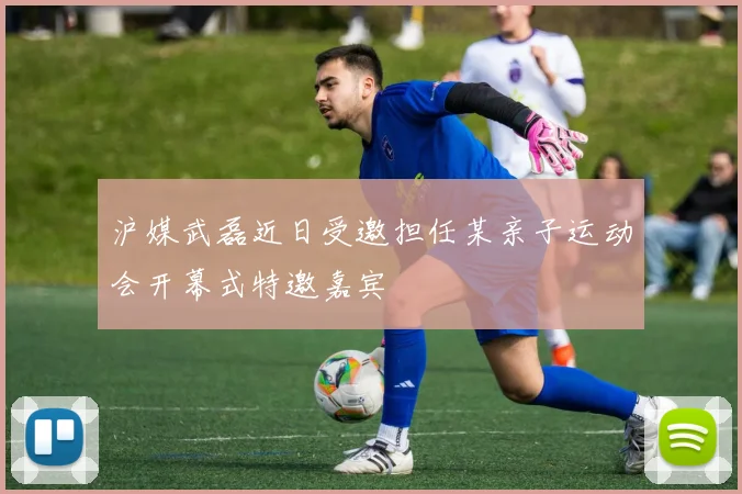 沪媒武磊近日受邀担任某亲子运动会开幕式特邀嘉宾