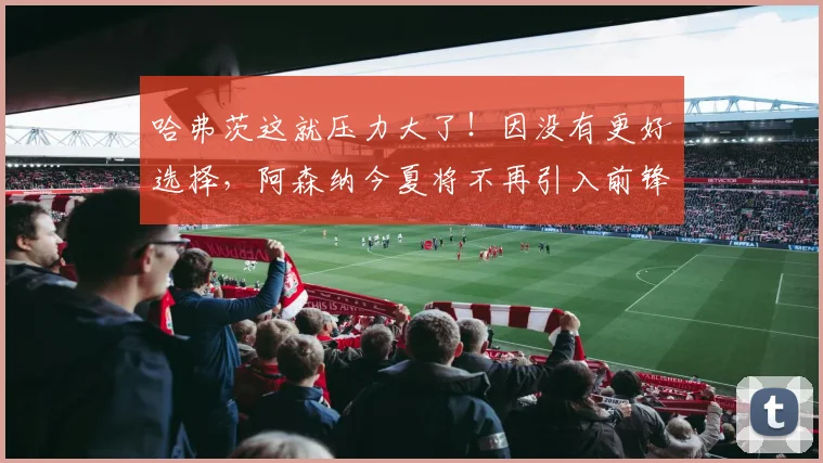 哈弗茨这就压力大了！因没有更好选择，阿森纳今夏将不再引入前锋