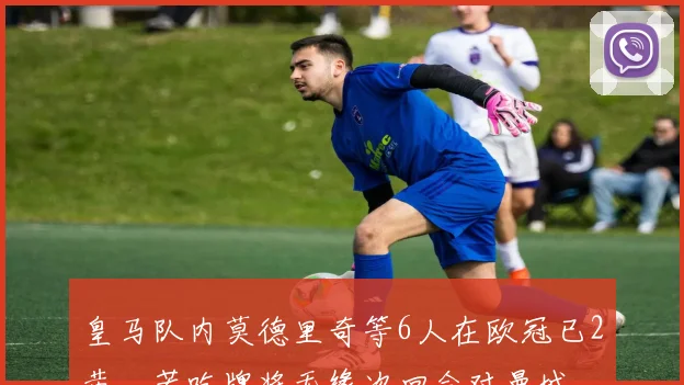 皇马队内莫德里奇等6人在欧冠已2黄，若吃牌将无缘次回合对曼城