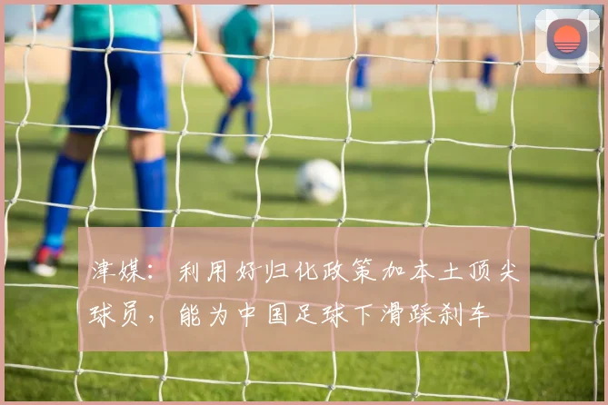 津媒：利用好归化政策加本土顶尖球员，能为中国足球下滑踩刹车