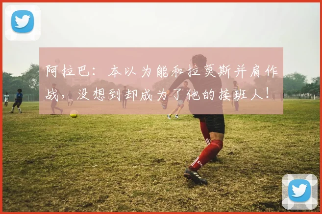 阿拉巴：本以为能和拉莫斯并肩作战，没想到却成为了他的接班人！