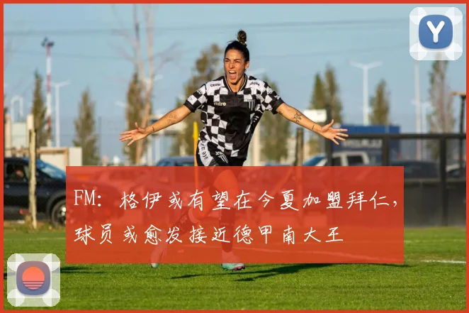 FM：格伊或有望在今夏加盟拜仁，球员或愈发接近德甲南大王