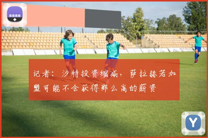 记者：沙特投资缩减，萨拉赫若加盟可能不会获得那么高的薪资