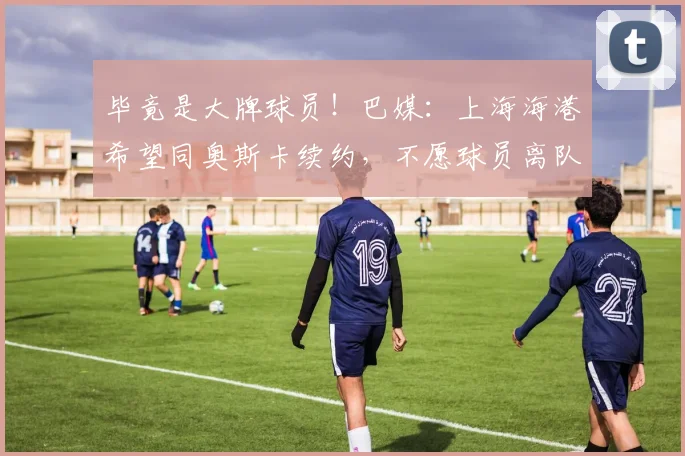 毕竟是大牌球员！巴媒：上海海港希望同奥斯卡续约，不愿球员离队
