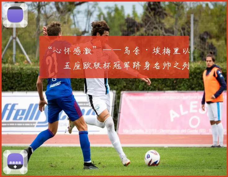 “心怀感激”——乌奈·埃梅里以第五座欧联杯冠军跻身名帅之列
