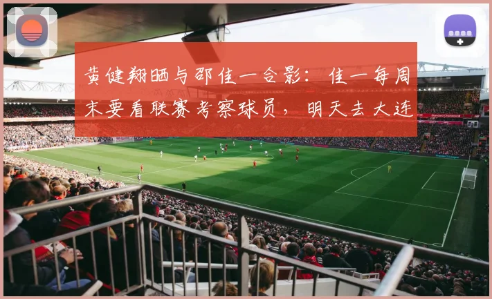 黄健翔晒与邵佳一合影：佳一每周末要看联赛考察球员，明天去大连