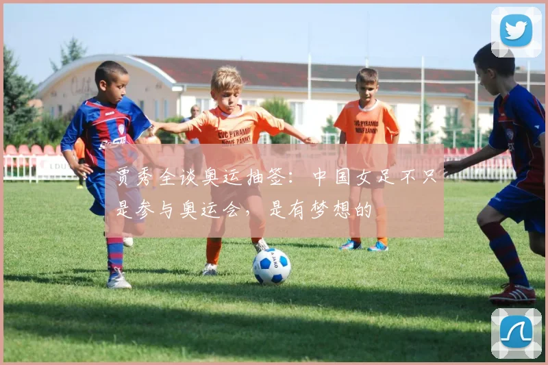 贾秀全谈奥运抽签：中国女足不只是参与奥运会，是有梦想的