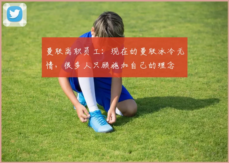 曼联离职员工：现在的曼联冰冷无情，很多人只顾施加自己的理念