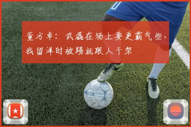 董方卓：武磊在场上要更霸气些，我留洋时被踢就跟人干架