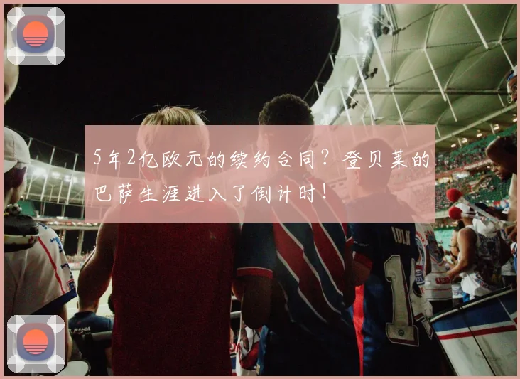 5年2亿欧元的续约合同？登贝莱的巴萨生涯进入了倒计时！