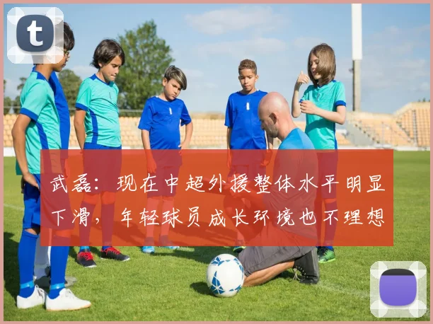武磊：现在中超外援整体水平明显下滑，年轻球员成长环境也不理想