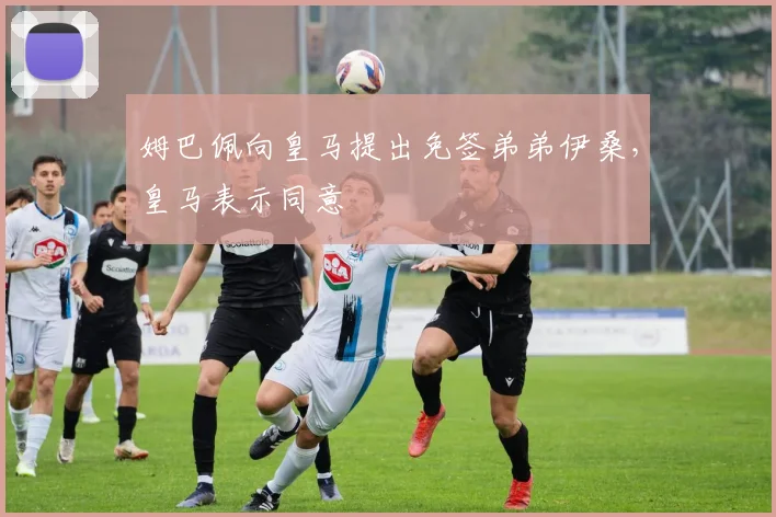 姆巴佩向皇马提出免签弟弟伊桑，皇马表示同意