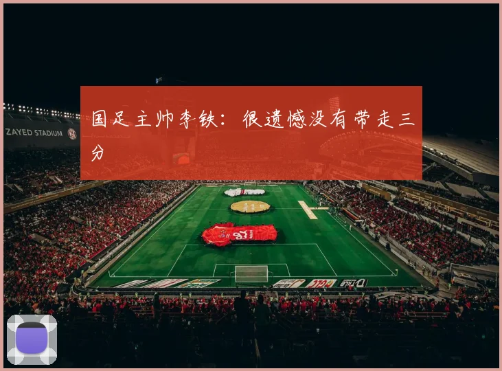 国足主帅李铁：很遗憾没有带走三分