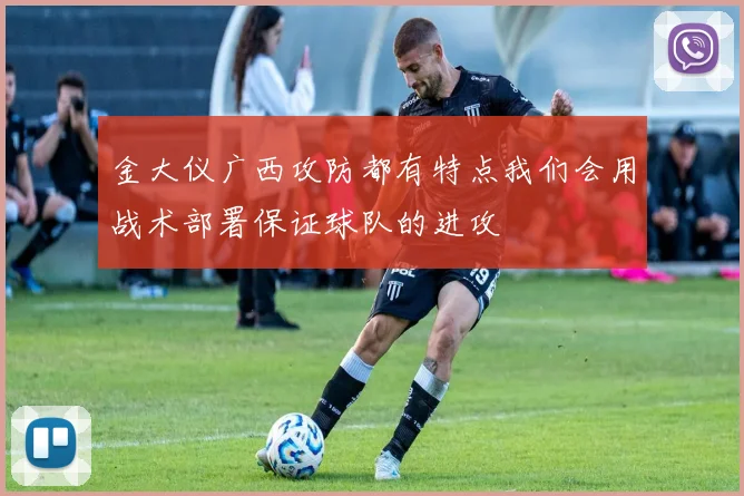 金大仪广西攻防都有特点我们会用战术部署保证球队的进攻