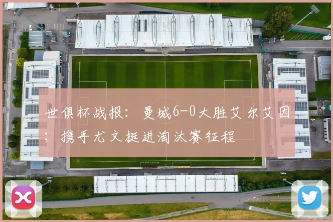世俱杯战报：曼城6-0大胜艾尔艾因；携手尤文挺进淘汰赛征程