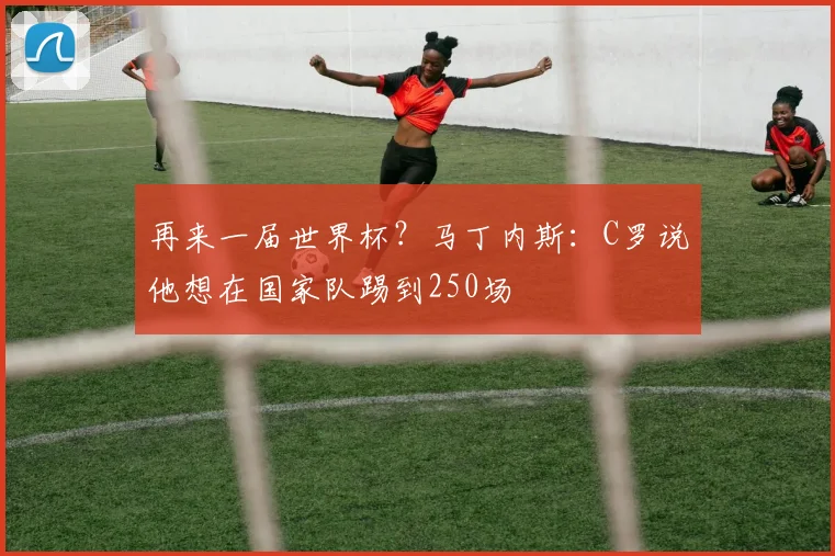 再来一届世界杯？马丁内斯：C罗说他想在国家队踢到250场