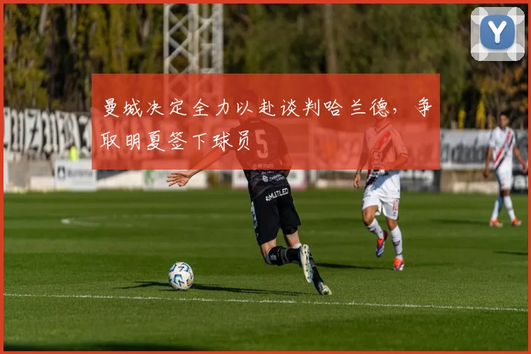 曼城决定全力以赴谈判哈兰德，争取明夏签下球员