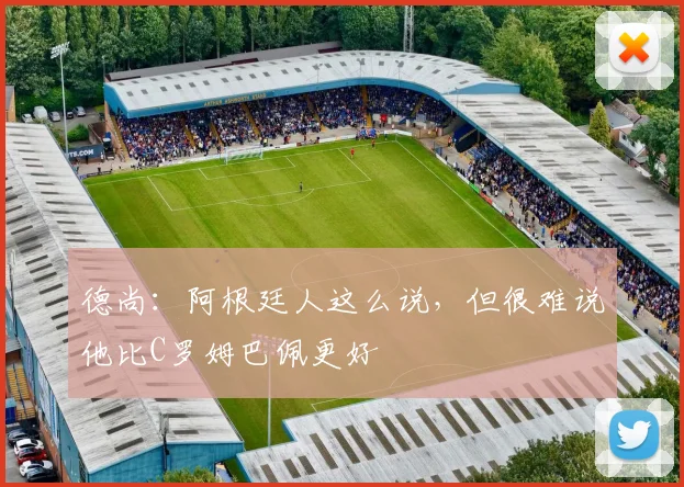 德尚：阿根廷人这么说，但很难说他比C罗姆巴佩更好